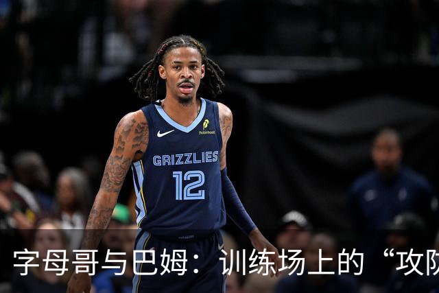 字母哥与巴姆：训练场上的“攻防双堆”大战