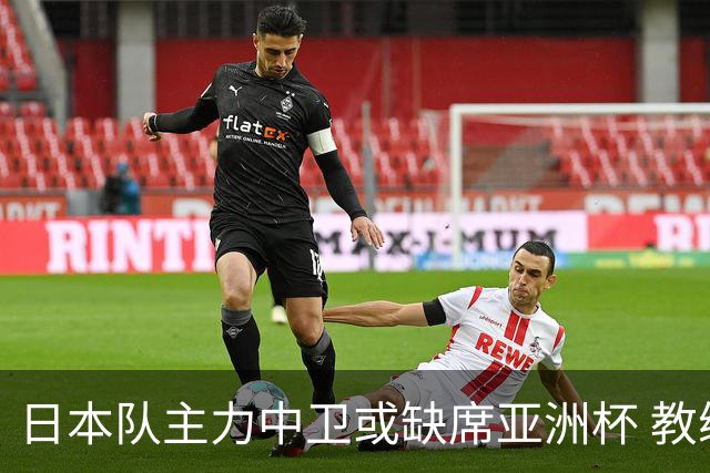 日本队主力中卫或缺席亚洲杯 教练团队将跟随森保一留任