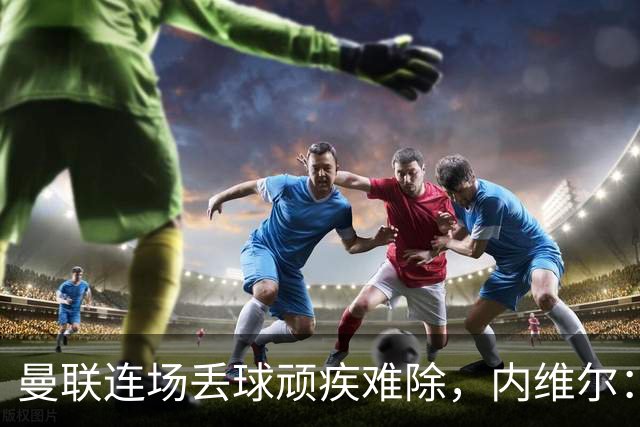 曼联连场丢球顽疾难除，内维尔：这毛病不会消失